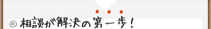 ◎相談が解決の第一歩！